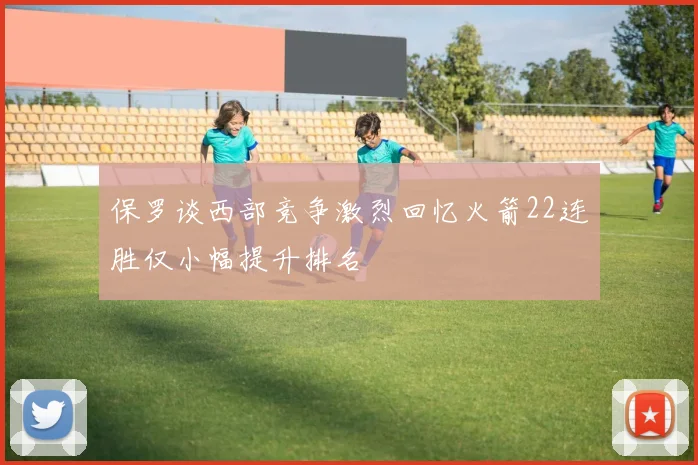 保罗谈西部竞争激烈回忆火箭22连胜仅小幅提升排名