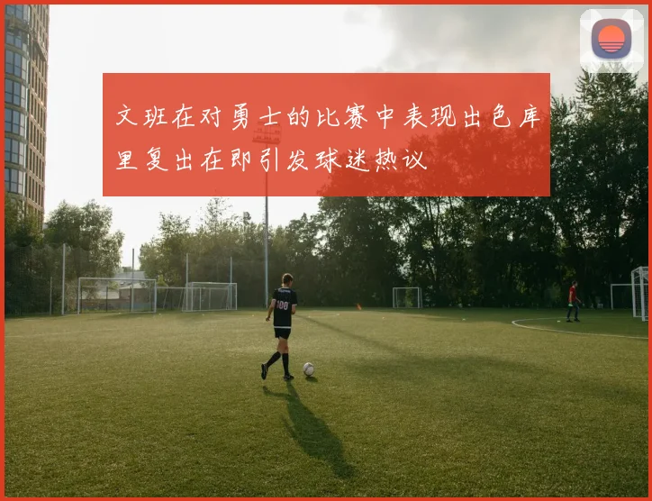 文班在对勇士的比赛中表现出色库里复出在即引发球迷热议