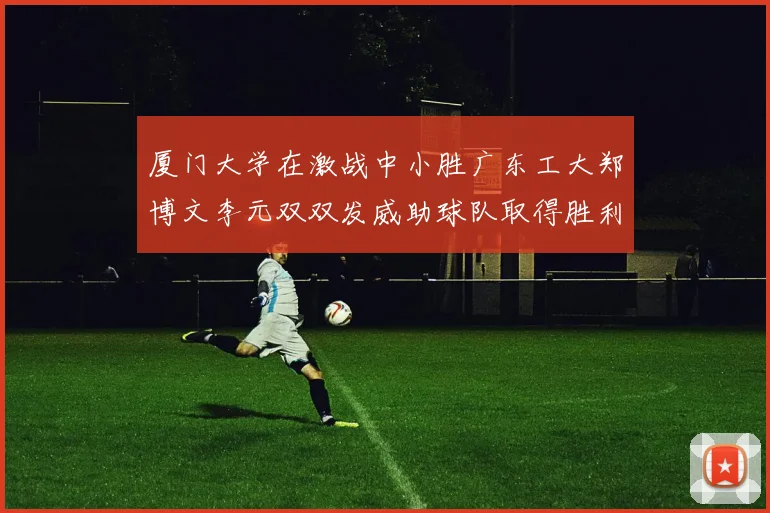 厦门大学在激战中小胜广东工大郑博文李元双双发威助球队取得胜利