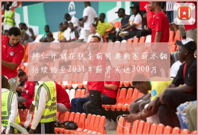 拜仁计划在秋季前将奥利塞薪水翻倍续约至2031年薪资或达3000万