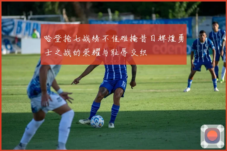 哈登抢七战绩不佳难掩昔日辉煌勇士之战的荣耀与耻辱交织