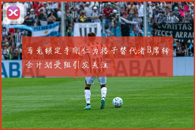马竞锁定李刚仁为格子替代者B席转会计划受阻引发关注