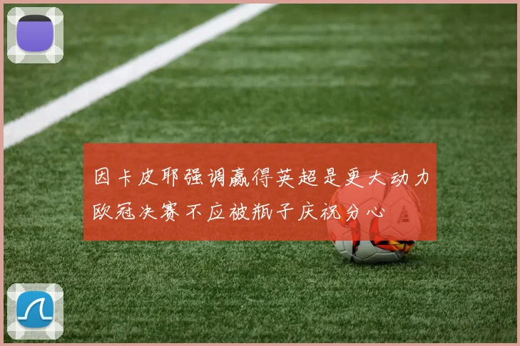 因卡皮耶强调赢得英超是更大动力欧冠决赛不应被瓶子庆祝分心