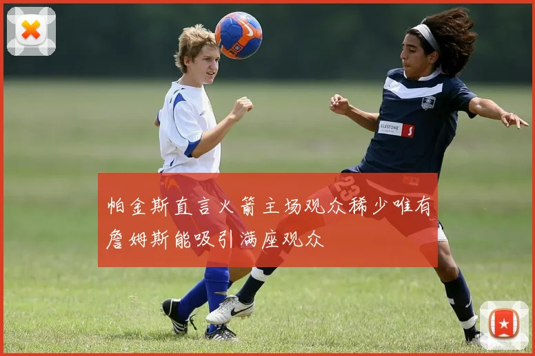 帕金斯直言火箭主场观众稀少唯有詹姆斯能吸引满座观众