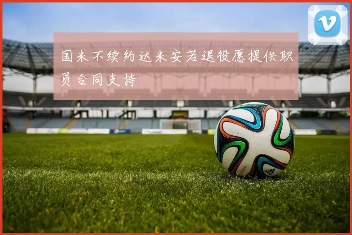 国米不续约达米安若退役愿提供职员合同支持
