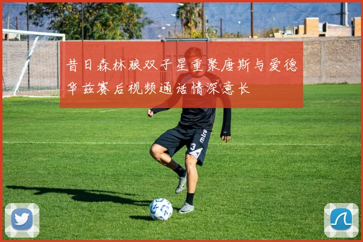 昔日森林狼双子星重聚唐斯与爱德华兹赛后视频通话情深意长