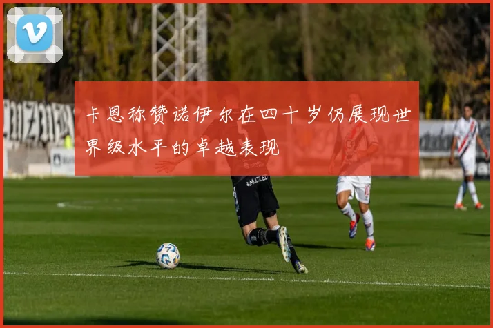 卡恩称赞诺伊尔在四十岁仍展现世界级水平的卓越表现