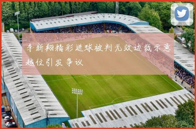 李新翔精彩进球被判无效边裁示意越位引发争议