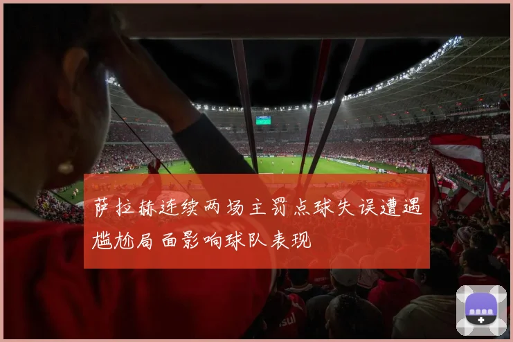 萨拉赫连续两场主罚点球失误遭遇尴尬局面影响球队表现