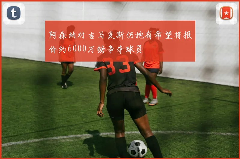 阿森纳对吉马良斯仍抱有希望将报价约6000万镑争夺球员