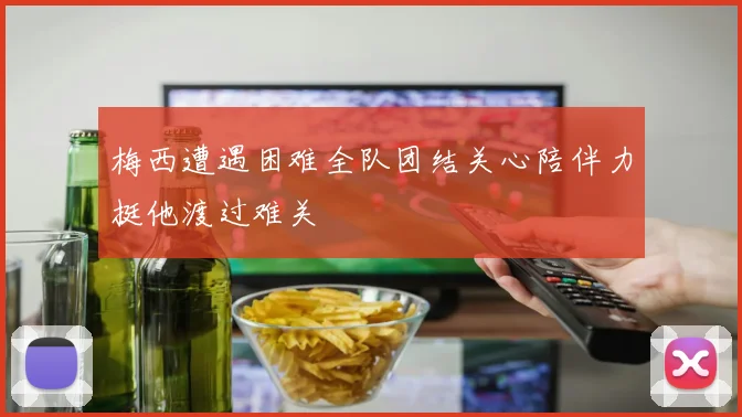 梅西遭遇困难全队团结关心陪伴力挺他渡过难关