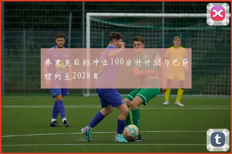 弗里克目标冲击100分并计划与巴萨续约至2028年