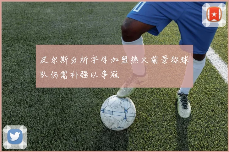 皮尔斯分析字母加盟热火前景称球队仍需补强以争冠
