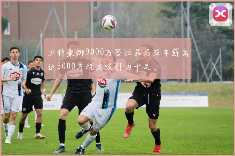 沙特豪掷9000万签拉菲尼亚年薪高达3000万税后吸引力十足
