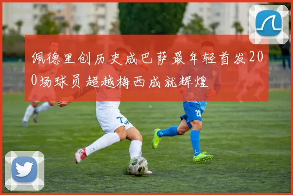 佩德里创历史成巴萨最年轻首发200场球员超越梅西成就辉煌