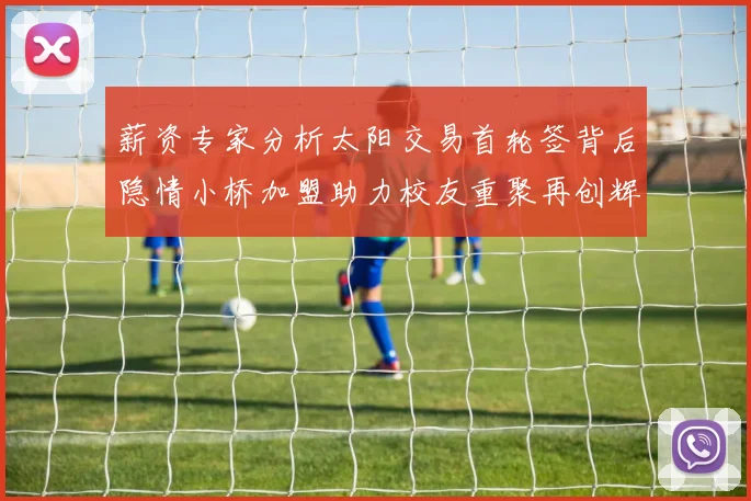 薪资专家分析太阳交易首轮签背后隐情小桥加盟助力校友重聚再创辉煌