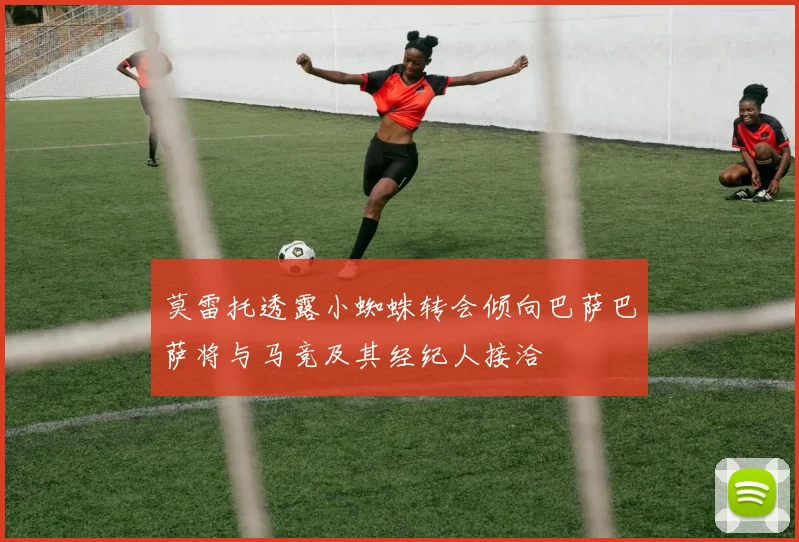 莫雷托透露小蜘蛛转会倾向巴萨巴萨将与马竞及其经纪人接洽