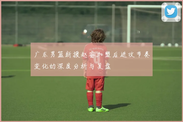 广东男篮新援赵睿加盟后进攻节奏变化的深度分析与复盘