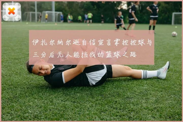 伊扎尔纳尔逊自信宣言掌控控球与三分后无人能挡我的篮球之路