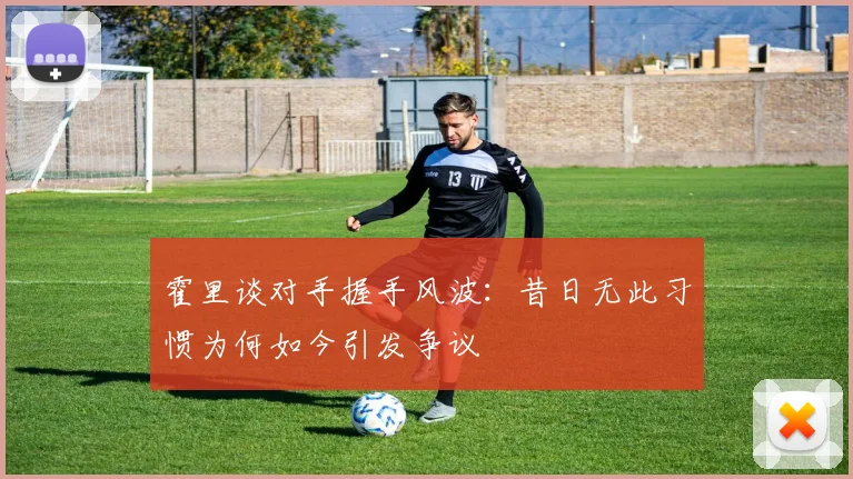 霍里谈对手握手风波：昔日无此习惯为何如今引发争议