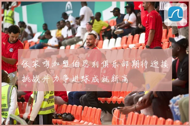 张家鸣加盟伯恩利俱乐部期待迎接挑战并力争进球成就新高