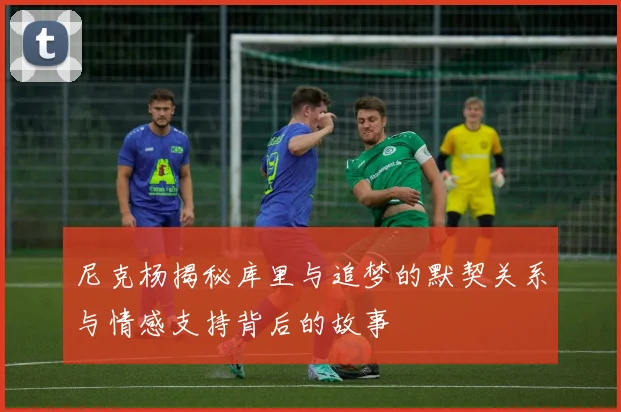 尼克杨揭秘库里与追梦的默契关系与情感支持背后的故事