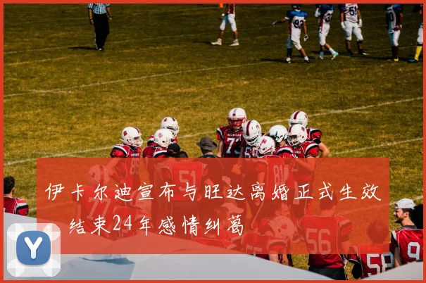 伊卡尔迪宣布与旺达离婚正式生效，结束24年感情纠葛