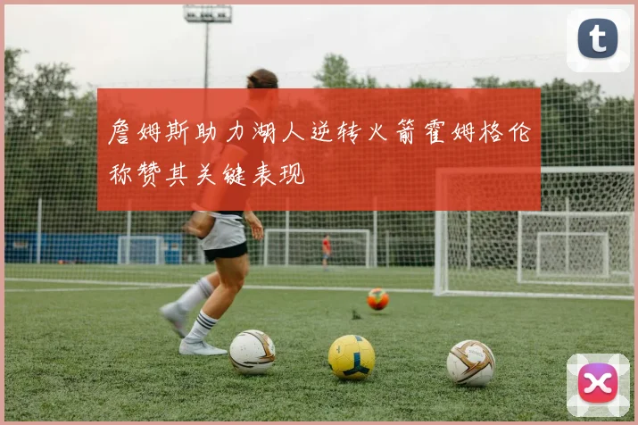 詹姆斯助力湖人逆转火箭霍姆格伦称赞其关键表现