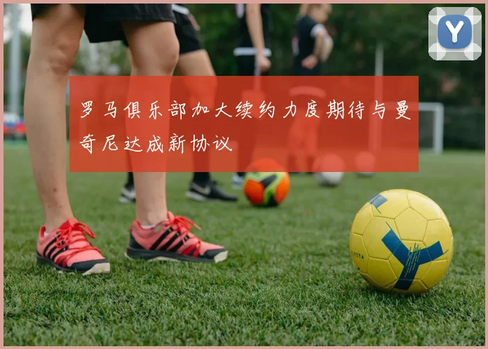 罗马俱乐部加大续约力度期待与曼奇尼达成新协议