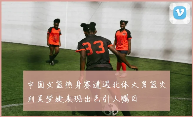 中国女篮热身赛遭遇北体大男篮失利吴梦婕表现出色引人瞩目